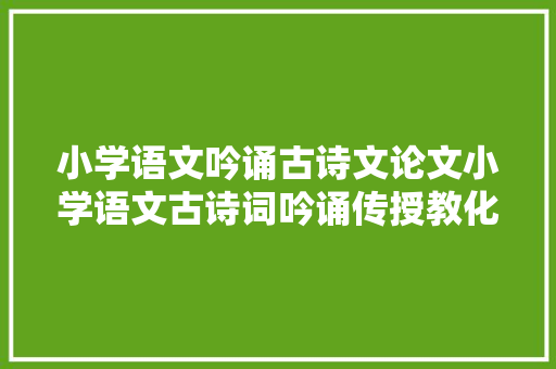 小学语文吟诵古诗文论文小学语文古诗词吟诵传授教化的实践研究