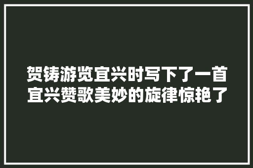 贺铸游览宜兴时写下了一首宜兴赞歌美妙的旋律惊艳了时光