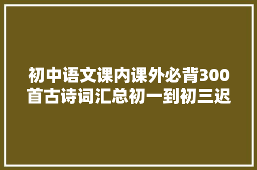 初中语文课内课外必背300首古诗词汇总初一到初三迟早都要背