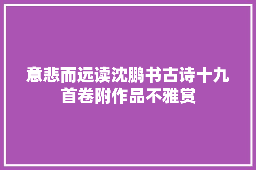 意悲而远读沈鹏书古诗十九首卷附作品不雅赏