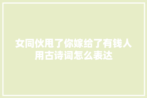 女同伙甩了你嫁给了有钱人用古诗词怎么表达