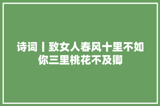 诗词丨致女人春风十里不如你三里桃花不及卿