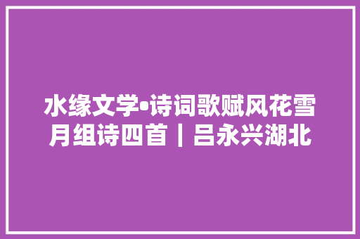 水缘文学•诗词歌赋风花雪月组诗四首｜吕永兴湖北