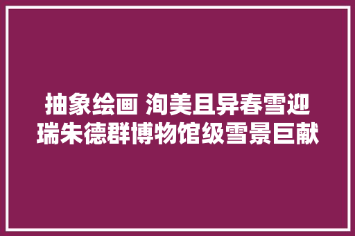 抽象绘画 洵美且异春雪迎瑞朱德群博物馆级雪景巨献