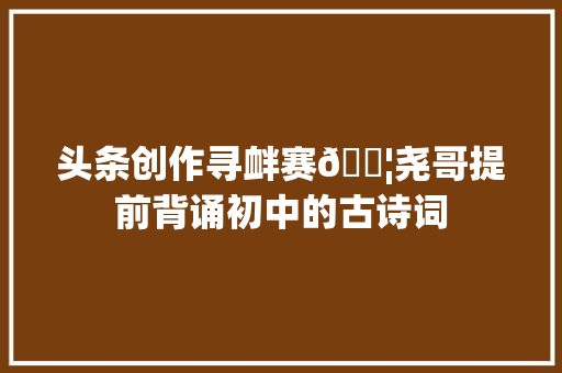 头条创作寻衅赛👦尧哥提前背诵初中的古诗词