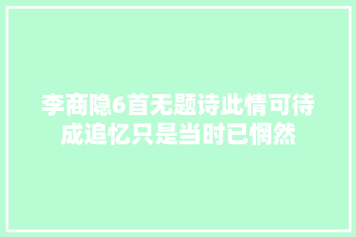 李商隐6首无题诗此情可待成追忆只是当时已惘然