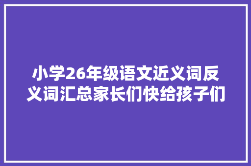 小学26年级语文近义词反义词汇总家长们快给孩子们收藏吧