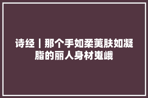 诗经｜那个手如柔荑肤如凝脂的丽人身材嵬峨