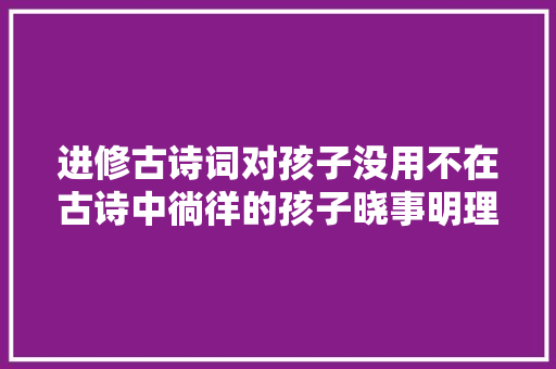 进修古诗词对孩子没用不在古诗中徜徉的孩子晓事明理更成功