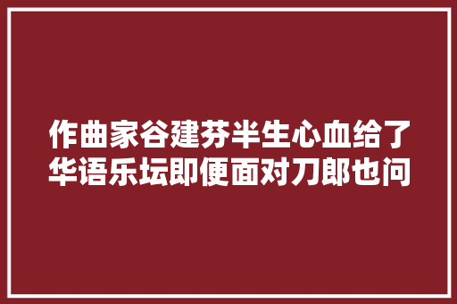 作曲家谷建芬半生心血给了华语乐坛即便面对刀郎也问心无愧