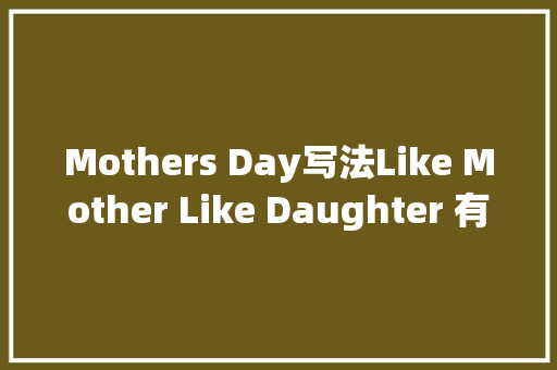 Mothers Day写法Like Mother Like Daughter 有其母必有其女