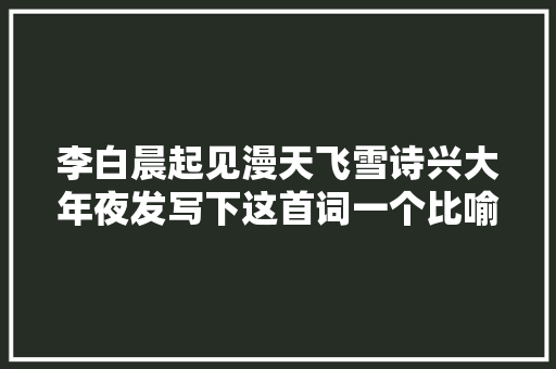 李白晨起见漫天飞雪诗兴大年夜发写下这首词一个比喻令人拍桌赞叹