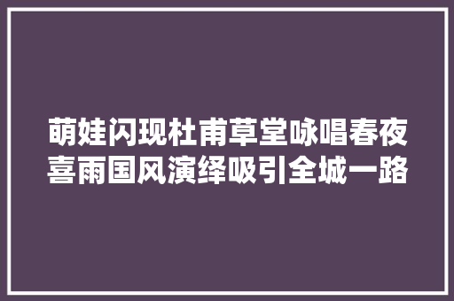 萌娃闪现杜甫草堂咏唱春夜喜雨国风演绎吸引全城一路玩转飞花令