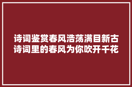 诗词鉴赏春风浩荡满目新古诗词里的春风为你吹开千花万朵