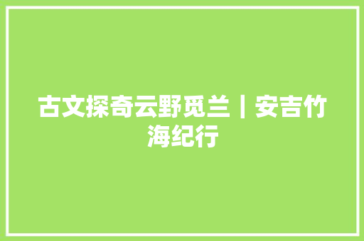 古文探奇云野觅兰｜安吉竹海纪行