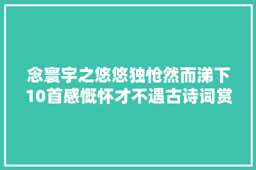 念寰宇之悠悠独怆然而涕下10首感慨怀才不遇古诗词赏析