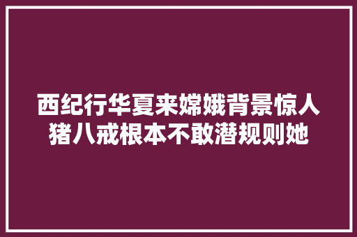 西纪行华夏来嫦娥背景惊人猪八戒根本不敢潜规则她