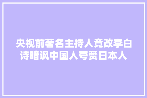 央视前著名主持人竟改李白诗暗讽中国人夸赞日本人