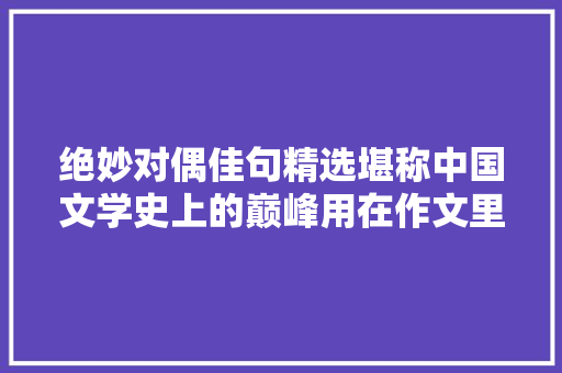 绝妙对偶佳句精选堪称中国文学史上的巅峰用在作文里就无敌了