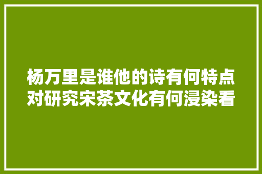 杨万里是谁他的诗有何特点对研究宋茶文化有何浸染看这里