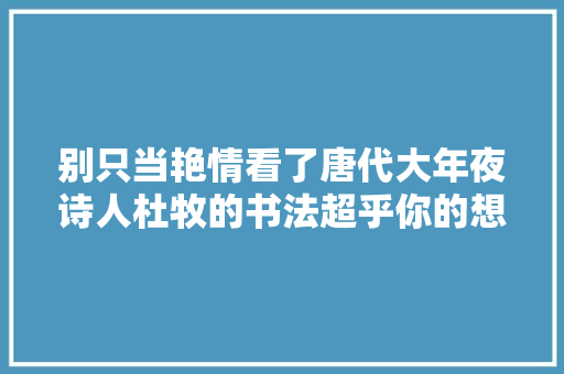 别只当艳情看了唐代大年夜诗人杜牧的书法超乎你的想象