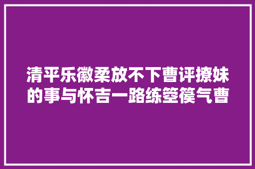 清平乐徽柔放不下曹评撩妹的事与怀吉一路练箜篌气曹评