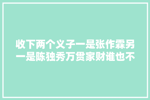 收下两个义子一是张作霖另一是陈独秀万贯家财谁也不持续