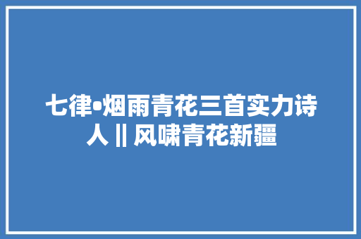 七律•烟雨青花三首实力诗人‖风啸青花新疆