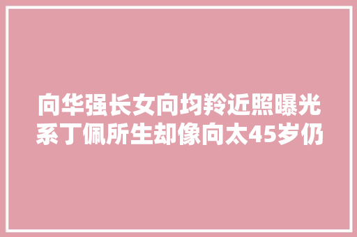 向华强长女向均羚近照曝光系丁佩所生却像向太45岁仍独身单身很胖