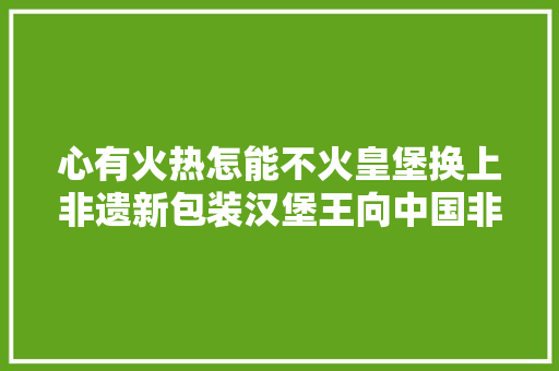 心有火热怎能不火皇堡换上非遗新包装汉堡王向中国非遗致敬