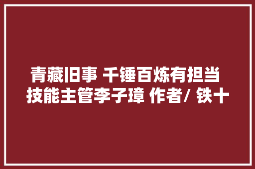 青藏旧事 千锤百炼有担当 技能主管李子璋 作者/ 铁十师 左西宁