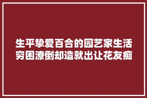 生平挚爱百合的园艺家生活穷困潦倒却造就出让花友痴迷的品种