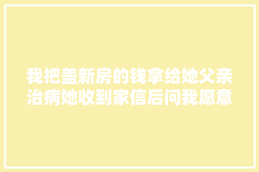 我把盖新房的钱拿给她父亲治病她收到家信后问我愿意娶她吗