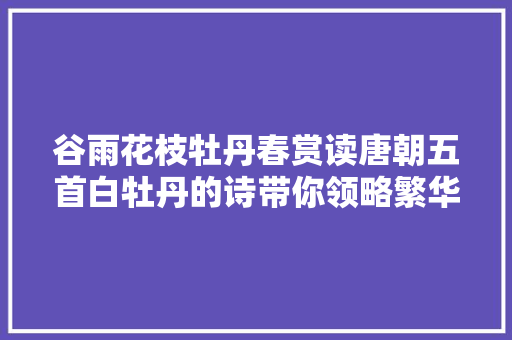 谷雨花枝牡丹春赏读唐朝五首白牡丹的诗带你领略繁华下的素净