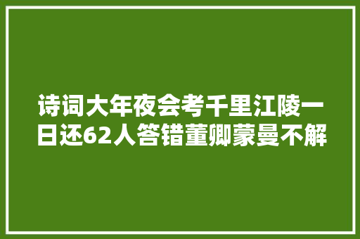 诗词大年夜会考千里江陵一日还62人答错董卿蒙曼不解为何会错