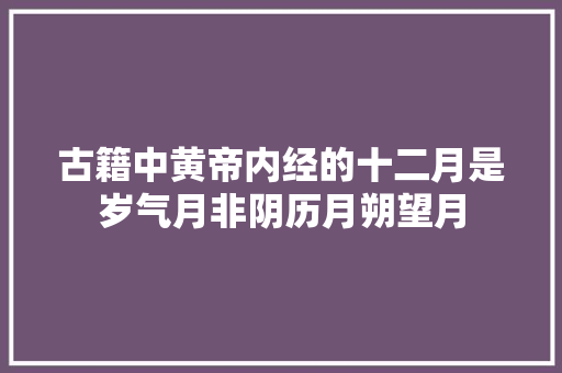 古籍中黄帝内经的十二月是岁气月非阴历月朔望月