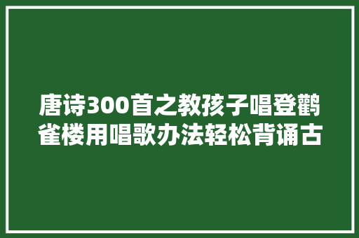 唐诗300首之教孩子唱登鹳雀楼用唱歌办法轻松背诵古诗