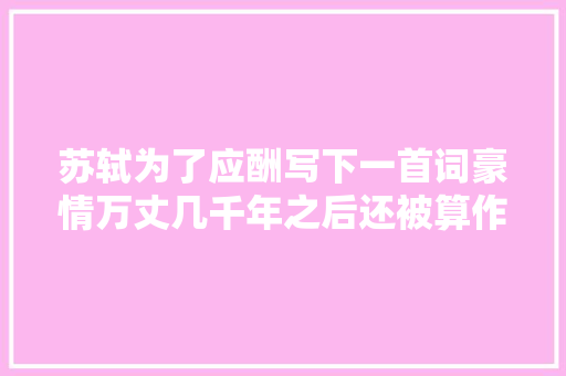 苏轼为了应酬写下一首词豪情万丈几千年之后还被算作经典诵读