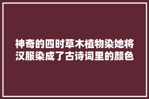 神奇的四时草木植物染她将汉服染成了古诗词里的颜色