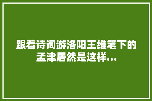 跟着诗词游洛阳王维笔下的孟津居然是这样…