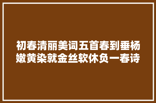 初春清丽美词五首春到垂杨嫩黄染就金丝软休负一春诗