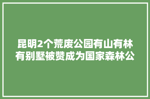 昆明2个荒废公园有山有林有别墅被赞成为国家森林公园可惜