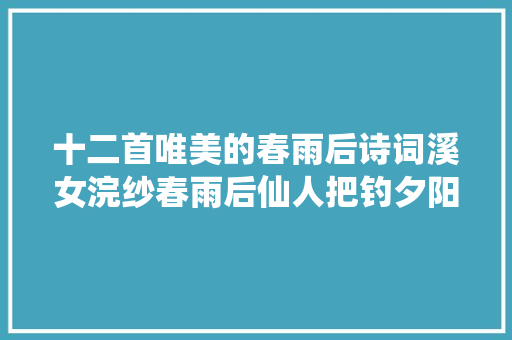 十二首唯美的春雨后诗词溪女浣纱春雨后仙人把钓夕阳边