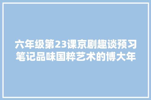 六年级第23课京剧趣谈预习笔记品味国粹艺术的博大年夜精深