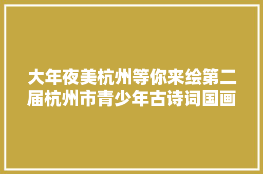 大年夜美杭州等你来绘第二届杭州市青少年古诗词国画大年夜赛开始啦