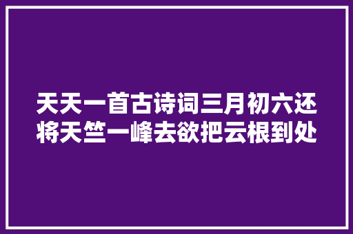 天天一首古诗词三月初六还将天竺一峰去欲把云根到处栽。