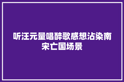 听汪元量唱醉歌感想沾染南宋亡国场景