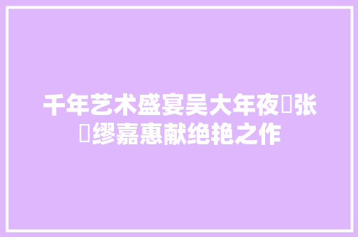 千年艺术盛宴吴大年夜澂张槃缪嘉惠献绝艳之作