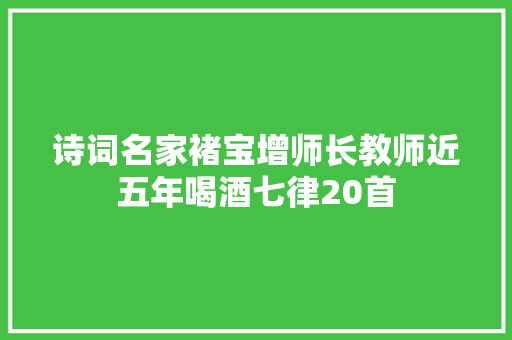 诗词名家褚宝增师长教师近五年喝酒七律20首