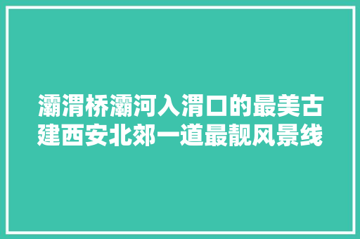 灞渭桥灞河入渭口的最美古建西安北郊一道最靓风景线